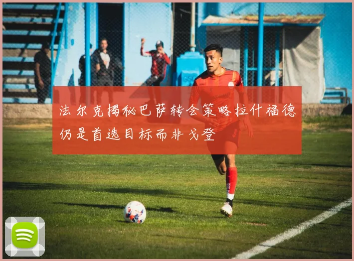 法尔克揭秘巴萨转会策略拉什福德仍是首选目标而非戈登