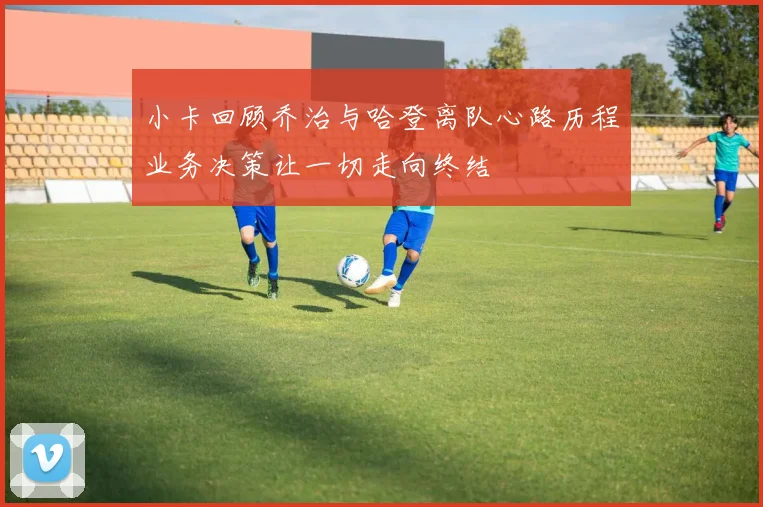 小卡回顾乔治与哈登离队心路历程业务决策让一切走向终结