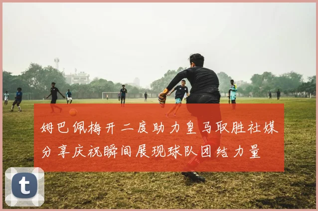 姆巴佩梅开二度助力皇马取胜社媒分享庆祝瞬间展现球队团结力量