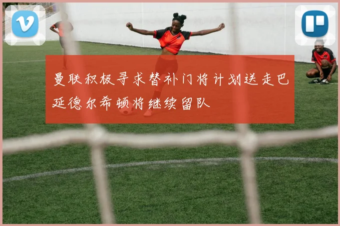 曼联积极寻求替补门将计划送走巴延德尔希顿将继续留队