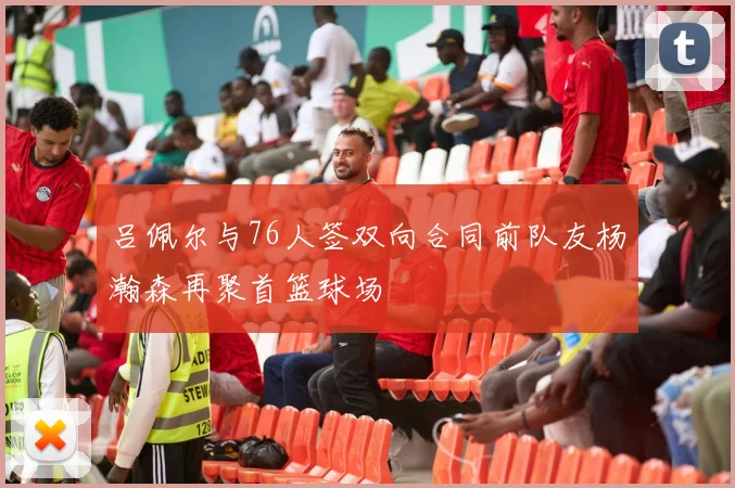 吕佩尔与76人签双向合同前队友杨瀚森再聚首篮球场