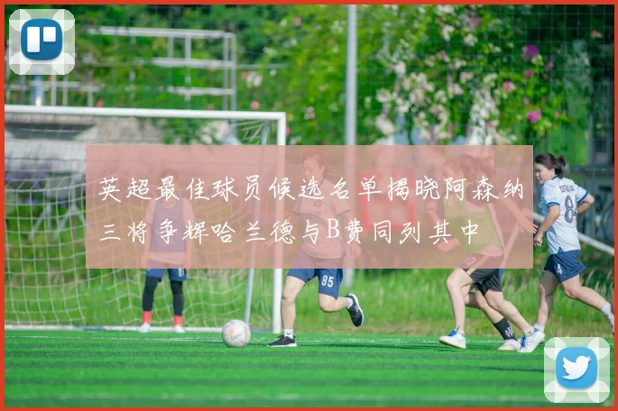 英超最佳球员候选名单揭晓阿森纳三将争辉哈兰德与B费同列其中