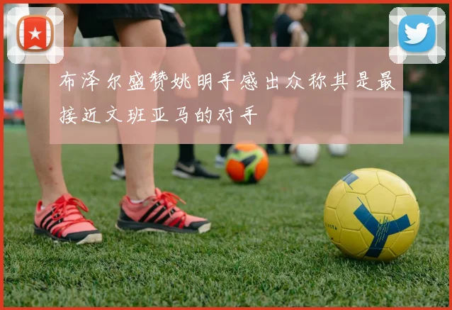 布泽尔盛赞姚明手感出众称其是最接近文班亚马的对手