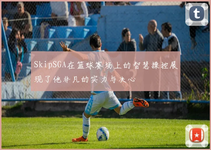 SkipSGA在篮球赛场上的智慧操控展现了他非凡的实力与决心