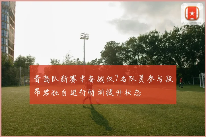 青岛队新赛季备战仅7名队员参与段昂君独自进行特训提升状态
