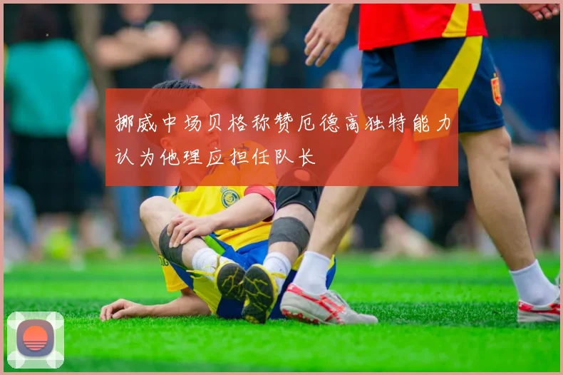 挪威中场贝格称赞厄德高独特能力认为他理应担任队长
