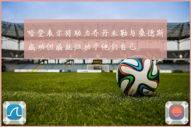 哈登表示将助力乔丹米勒与桑德斯成功但成就归功于他们自己