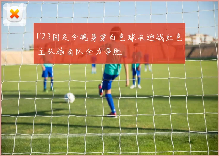 U23国足今晚身穿白色球衣迎战红色主队越南队全力争胜