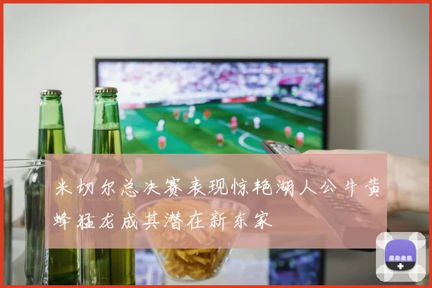 米切尔总决赛表现惊艳湖人公牛黄蜂猛龙成其潜在新东家