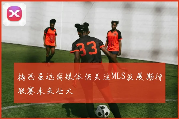 梅西虽远离媒体仍关注MLS发展期待联赛未来壮大