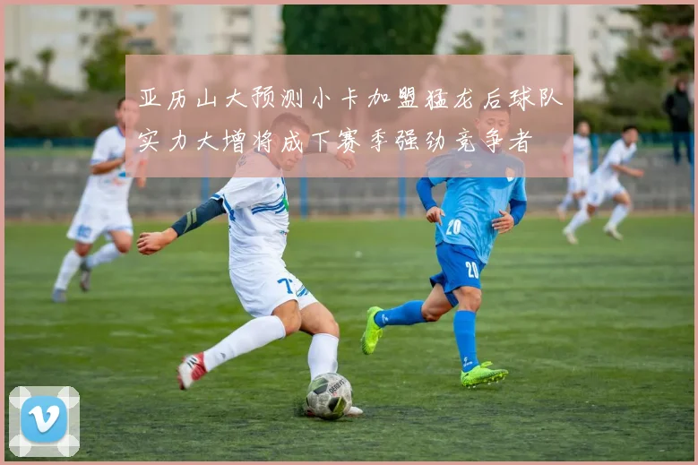 亚历山大预测小卡加盟猛龙后球队实力大增将成下赛季强劲竞争者