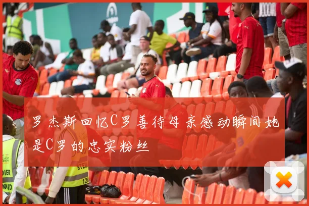 罗杰斯回忆C罗善待母亲感动瞬间她是C罗的忠实粉丝