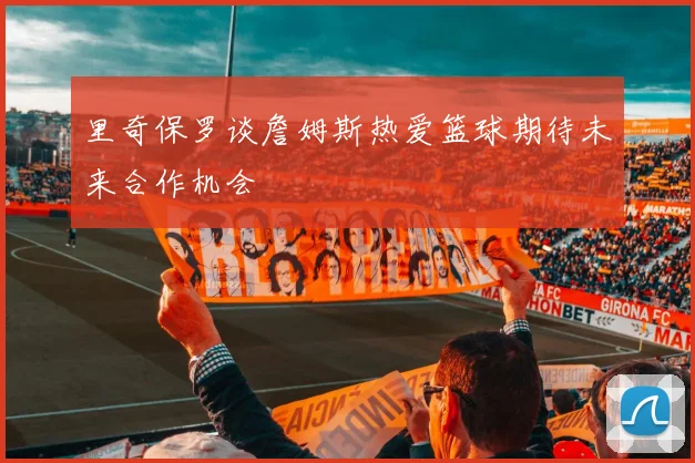 里奇保罗谈詹姆斯热爱篮球期待未来合作机会